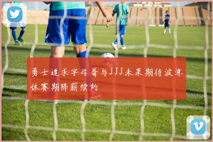 勇士追求字母哥与JJJ未果期待波津休赛期降薪续约