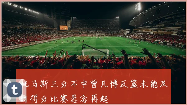 托马斯三分不中曾凡博反篮未能及时得分比赛悬念再起
