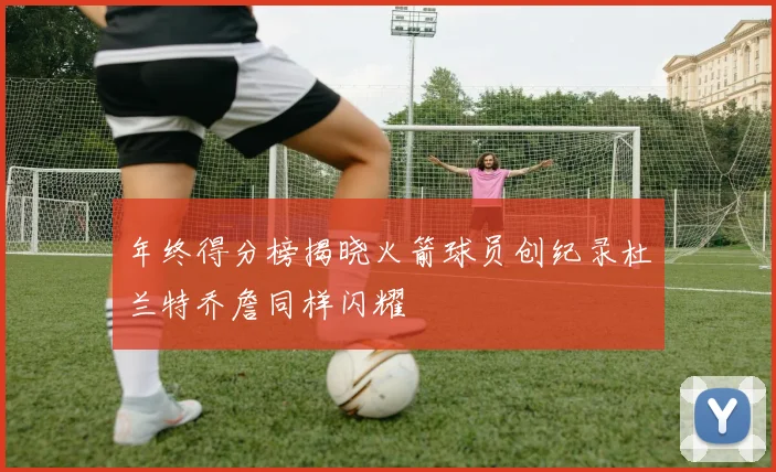 年终得分榜揭晓火箭球员创纪录杜兰特乔詹同样闪耀