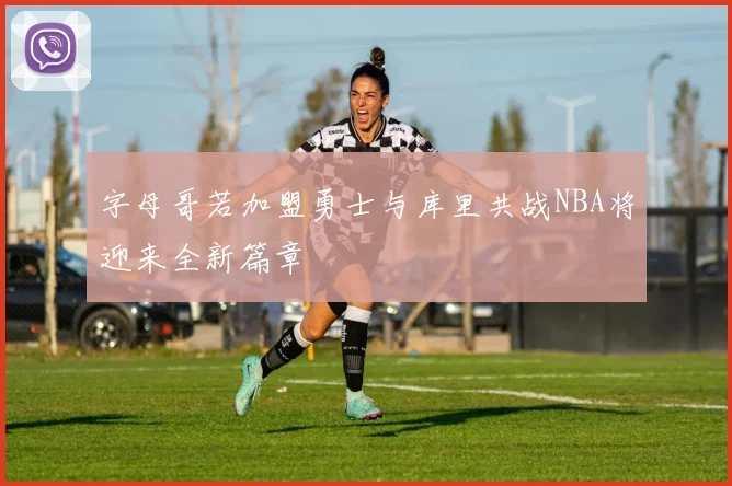 字母哥若加盟勇士与库里共战NBA将迎来全新篇章