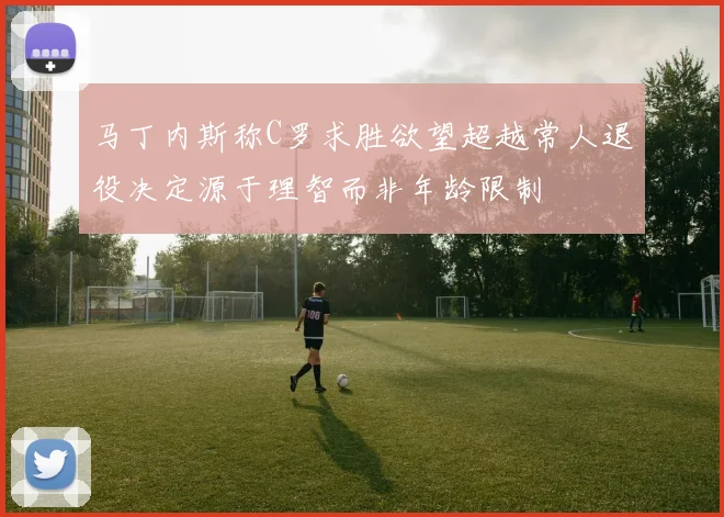 马丁内斯称C罗求胜欲望超越常人退役决定源于理智而非年龄限制