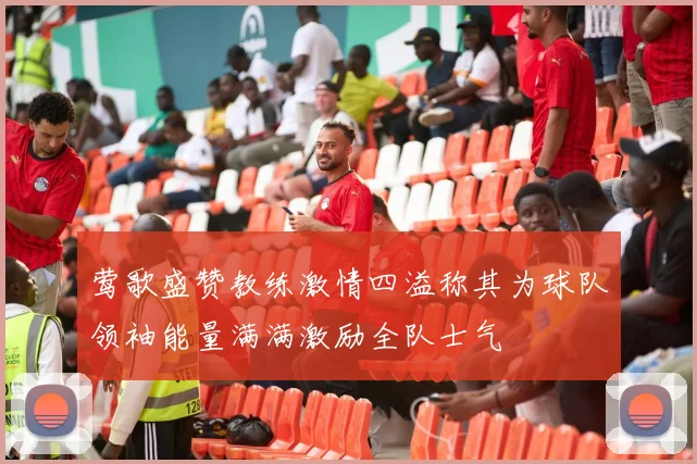 莺歌盛赞教练激情四溢称其为球队领袖能量满满激励全队士气