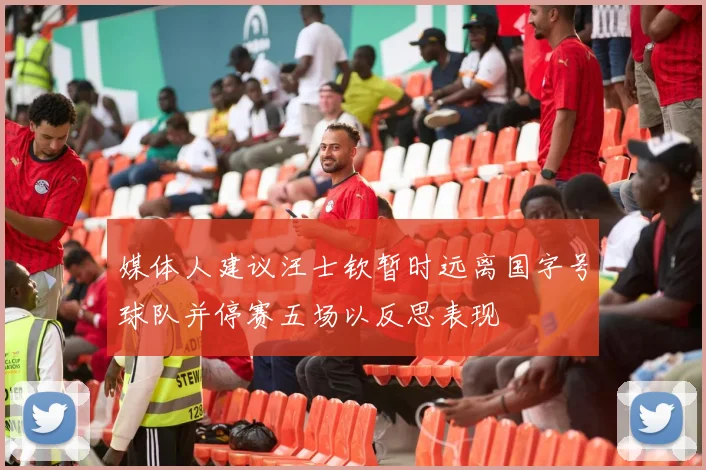 媒体人建议汪士钦暂时远离国字号球队并停赛五场以反思表现
