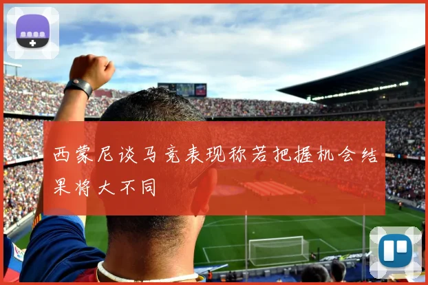 西蒙尼谈马竞表现称若把握机会结果将大不同