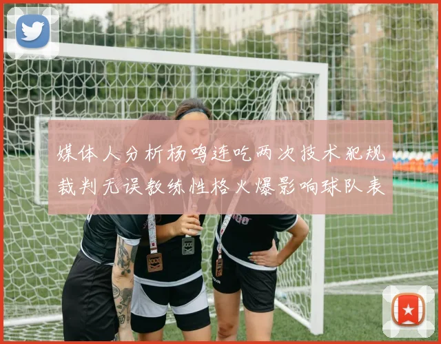 媒体人分析杨鸣连吃两次技术犯规裁判无误教练性格火爆影响球队表现