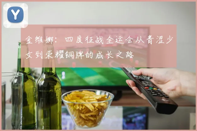 金维娜：四度征战全运会从青涩少女到荣耀铜牌的成长之路