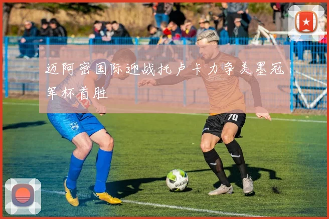 迈阿密国际迎战托卢卡力争美墨冠军杯首胜