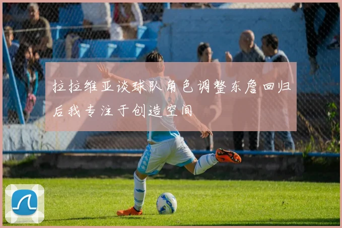 拉拉维亚谈球队角色调整东詹回归后我专注于创造空间