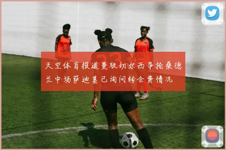 天空体育报道曼联切尔西争抢桑德兰中场萨迪基已询问转会费情况