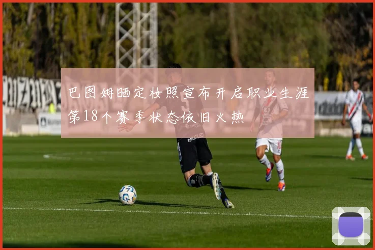 巴图姆晒定妆照宣布开启职业生涯第18个赛季状态依旧火热