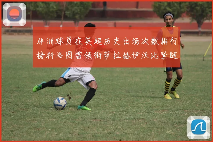 非洲球员在英超历史出场次数排行榜科洛图雷领衔萨拉赫伊沃比紧随其后