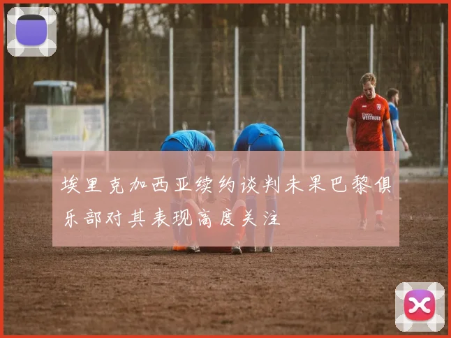 埃里克加西亚续约谈判未果巴黎俱乐部对其表现高度关注