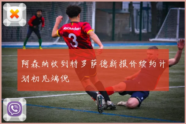阿森纳收到特罗萨德新报价续约计划初见端倪
