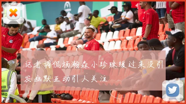 记者调侃杨瀚森小珍珠缓过来没引发幽默互动引人关注