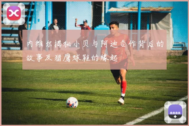 内维尔揭秘小贝与阿迪合作背后的故事及猎鹰球鞋的缘起