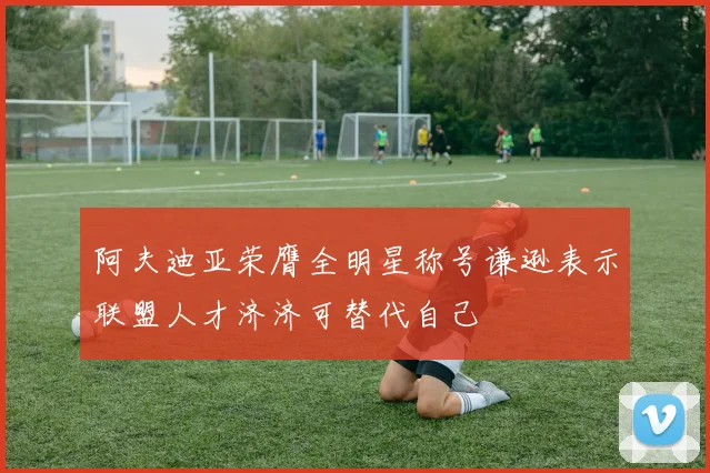 阿夫迪亚荣膺全明星称号谦逊表示联盟人才济济可替代自己