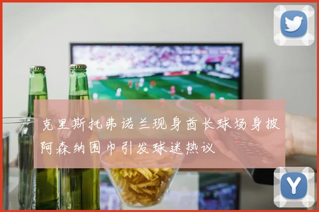 克里斯托弗诺兰现身酋长球场身披阿森纳围巾引发球迷热议