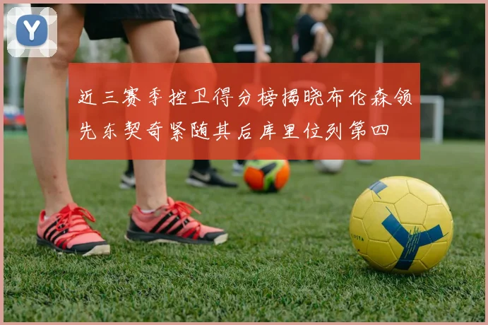 近三赛季控卫得分榜揭晓布伦森领先东契奇紧随其后库里位列第四