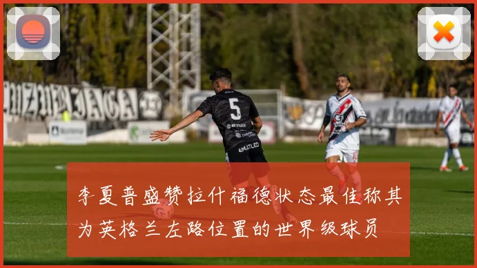 李夏普盛赞拉什福德状态最佳称其为英格兰左路位置的世界级球员