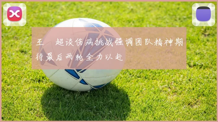 王燊超谈伤病挑战强调团队精神期待最后两轮全力以赴