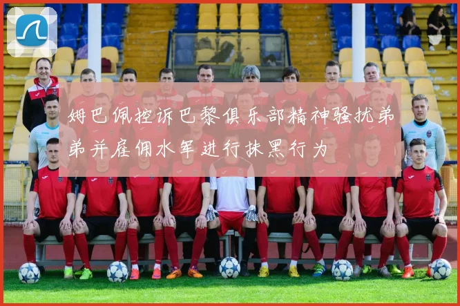 姆巴佩控诉巴黎俱乐部精神骚扰弟弟并雇佣水军进行抹黑行为